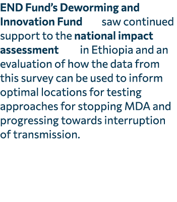 END Fund’s Deworming and Innovation Fund saw continued support to the national impact assessment in Ethiopia and an e...