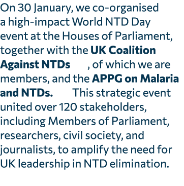 On 30 January, we co organised a high impact World NTD Day event at the Houses of Parliament, together with the UK Co...